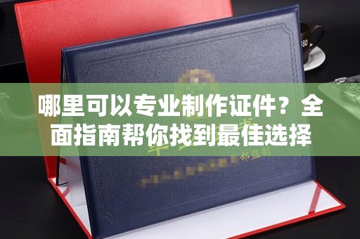 长涂哪里可以专业制作证件？全面指南帮你找到最佳选择