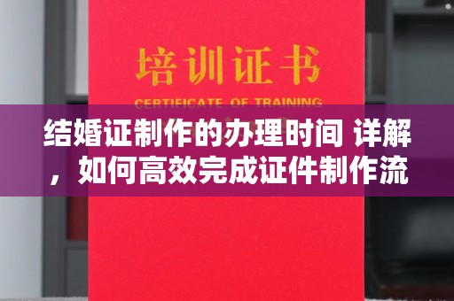 长涂结婚证制作的办理时间 详解，如何高效完成证件制作流程