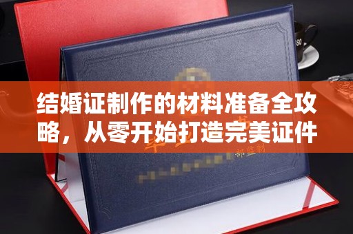 长涂结婚证制作的材料准备全攻略，从零开始打造完美证件
